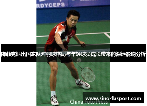 陶菲克退出国家队对羽球格局与年轻球员成长带来的深远影响分析