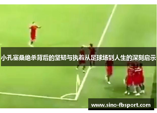 小孔塞桑绝杀背后的坚韧与执着从足球场到人生的深刻启示