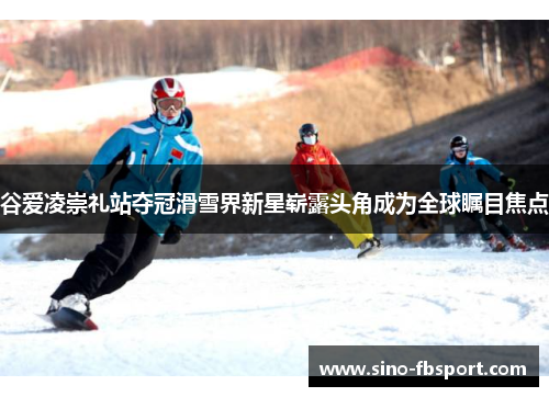 谷爱凌崇礼站夺冠滑雪界新星崭露头角成为全球瞩目焦点