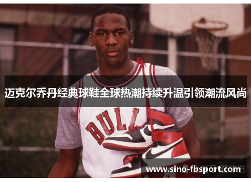迈克尔乔丹经典球鞋全球热潮持续升温引领潮流风尚