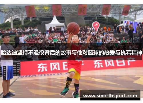 哈达迪坚持不退役背后的故事与他对篮球的热爱与执着精神