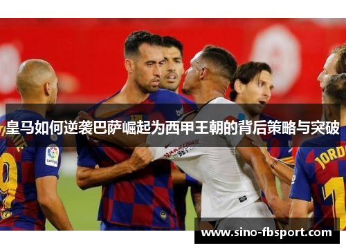 皇马如何逆袭巴萨崛起为西甲王朝的背后策略与突破 皇马如何逆袭巴萨崛起为西甲王朝的背后策略与突破